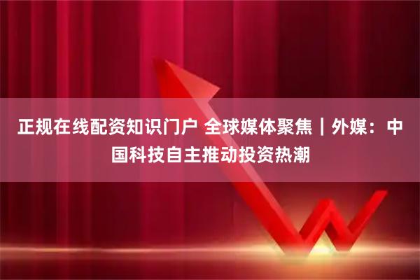 正规在线配资知识门户 全球媒体聚焦｜外媒：中国科技自主推动投资热潮