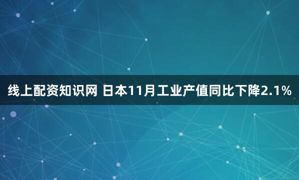 线上配资知识网 日本11月工业产值同比下降2.1%