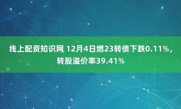 线上配资知识网 12月4日燃23转债下跌0.11%，转股溢价率39.41%