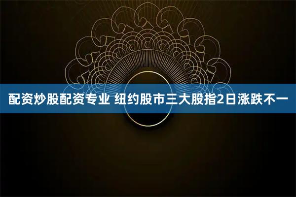配资炒股配资专业 纽约股市三大股指2日涨跌不一