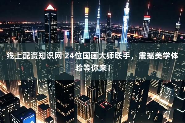 线上配资知识网 24位国画大师联手，震撼美学体验等你来！