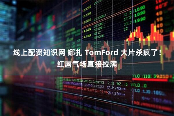 线上配资知识网 娜扎 TomFord 大片杀疯了！红唇气场直接拉满