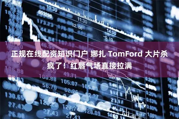 正规在线配资知识门户 娜扎 TomFord 大片杀疯了！红唇气场直接拉满