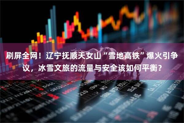 刷屏全网！辽宁抚顺天女山“雪地高铁”爆火引争议，冰雪文旅的流量与安全该如何平衡？