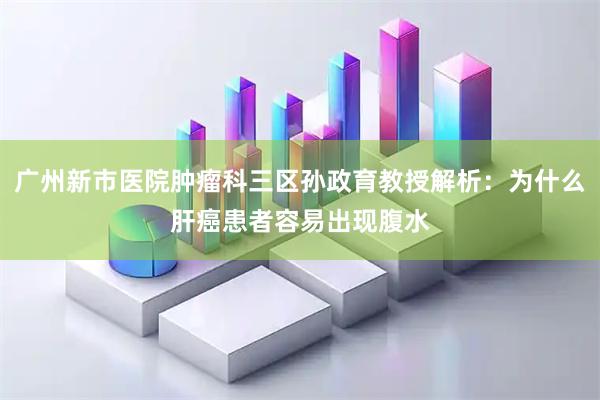 广州新市医院肿瘤科三区孙政育教授解析：为什么肝癌患者容易出现腹水