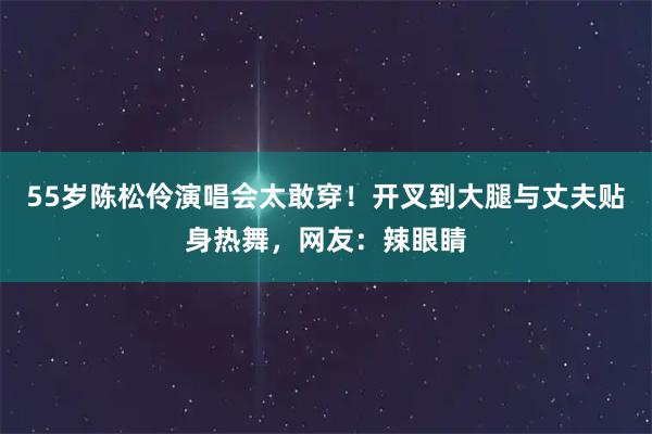 55岁陈松伶演唱会太敢穿！开叉到大腿与丈夫贴身热舞，网友：辣眼睛