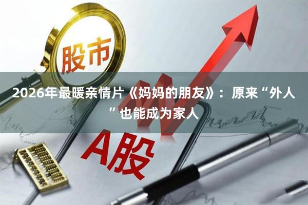 2026年最暖亲情片《妈妈的朋友》：原来“外人”也能成为家人