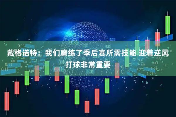 戴格诺特：我们磨练了季后赛所需技能 迎着逆风打球非常重要