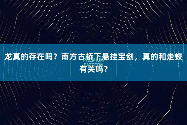 龙真的存在吗？南方古桥下悬挂宝剑，真的和走蛟有关吗？