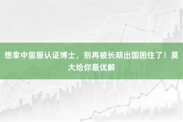 想拿中留服认证博士，别再被长期出国困住了！莫大给你最优解
