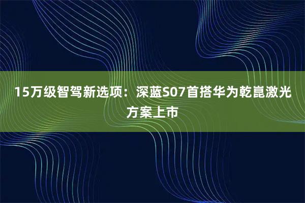 15万级智驾新选项：深蓝S07首搭华为乾崑激光方案上市