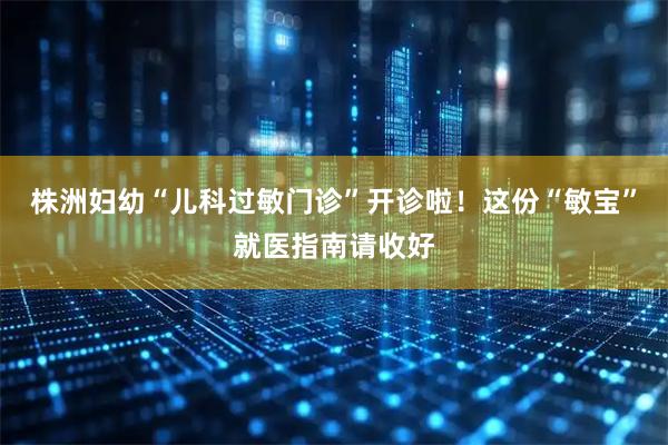 株洲妇幼“儿科过敏门诊”开诊啦！这份“敏宝”就医指南请收好