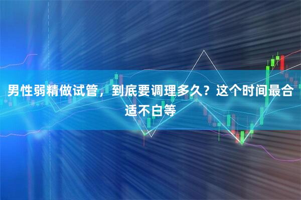 男性弱精做试管，到底要调理多久？这个时间最合适不白等