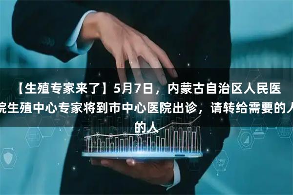 【生殖专家来了】5月7日，内蒙古自治区人民医院生殖中心专家将到市中心医院出诊，请转给需要的人