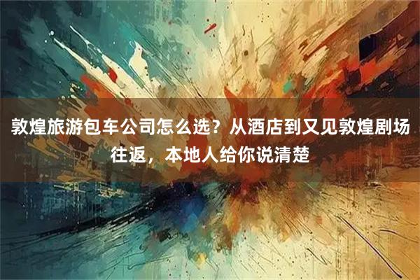 敦煌旅游包车公司怎么选？从酒店到又见敦煌剧场往返，本地人给你说清楚