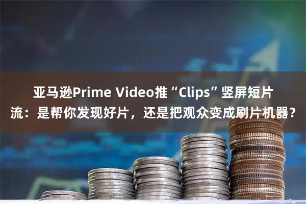 亚马逊Prime Video推“Clips”竖屏短片流：是帮你发现好片，还是把观众变成刷片机器？