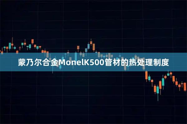 蒙乃尔合金MonelK500管材的热处理制度