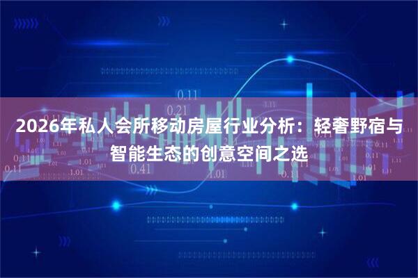 2026年私人会所移动房屋行业分析：轻奢野宿与智能生态的创意空间之选