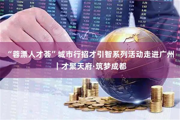 “蓉漂人才荟”城市行招才引智系列活动走进广州｜才聚天府·筑梦成都