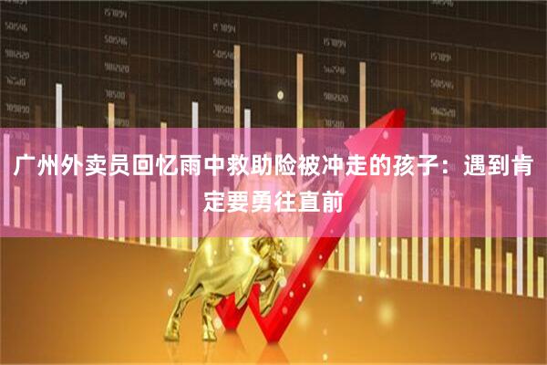 广州外卖员回忆雨中救助险被冲走的孩子：遇到肯定要勇往直前