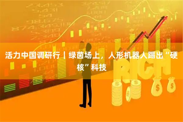 活力中国调研行｜绿茵场上，人形机器人踢出“硬核”科技