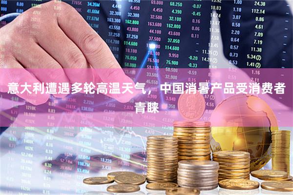 意大利遭遇多轮高温天气，中国消暑产品受消费者青睐