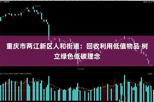 重庆市两江新区人和街道:回收利用低值物品 树立绿色低碳理念