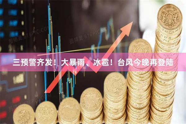 三预警齐发！大暴雨、冰雹！台风今晚再登陆